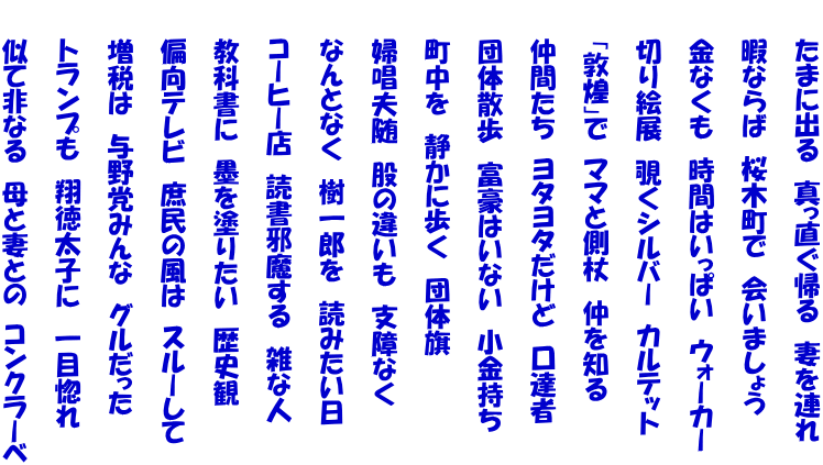 　　たまに出る　真っ直ぐ帰る　妻を連れ  　　暇ならば　桜木町で　会いましょう  　　金なくも　時間はいっぱい　ウォーカー  　　切り絵展　覗くシルバー　カルテット  　　「敦煌」で　ママと側杖　仲を知る  　　仲間たち　ヨタヨタだけど　口達者  　　団体散歩　富豪はいない　小金持ち  　　町中を　静かに歩く　団体旗  　　婦唱夫随　股の違いも　支障なく  　　なんとなく　樹一郎を　読みたい日  　　コーヒー店　読書邪魔する　雑な人  　　教科書に　墨を塗りたい　歴史観  　　偏向テレビ　庶民の風は　スルーして  　　増税は　与野党みんな　グルだった  　　トランプも　翔徳太子に　一目惚れ  　　似て非なる　母と妻との　コンクラーベ