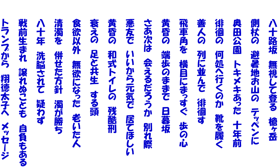 　　　八十路坂　無視して登る　槍ヶ岳　　  　　　側杖の　避暑地お山の　テッペンに　　  　　　奥田公園　トキメキあった　十年前  　　　徘徊の　何処へ行くのか　靴を履く  　　　善人の　列に並んで　徘徊す  　　　飛車角を　横目にまっすぐ　歩の心　　  　　　黄昏の　端歩のままで　日暮坂  　　　さあ次は　会えるだろうか　別れ際  　　　悪友で　いいから元気で　居てほしい  　　　黄昏の　和式トイレの　残酷刑  　　　衰えの　足と共生　する頭  　　　食欲以外　無欲になった　老いた人  　　　清濁を　併せた方針　濁が勝ち  　　　八十年　洗脳されて　疑わず  　　　戦前生まれ　譲れぬことも　自負もある  　　　トランプから　翔徳太子へ　メッセージ 