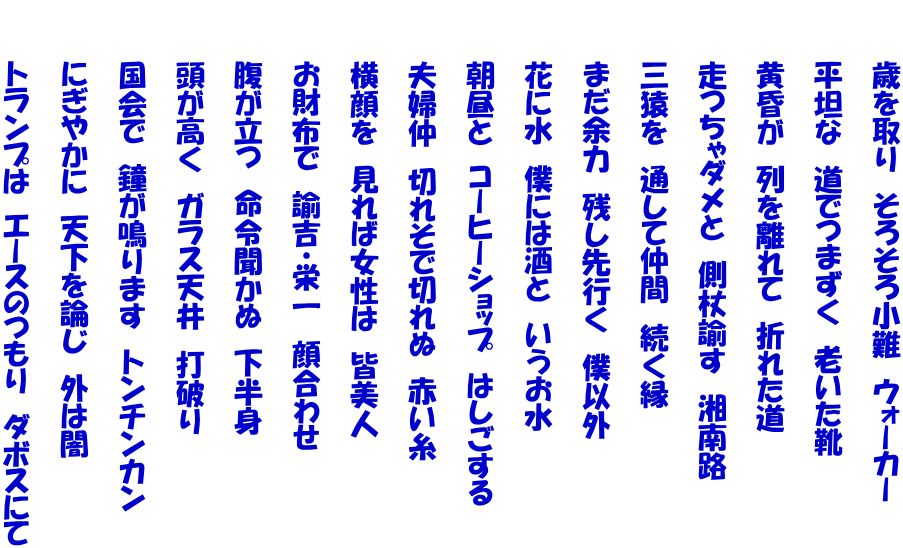 　　　歳を取り　そろそろ小難　ウォーカー  　　　平坦な　道でつまずく　老いた靴  　　　黄昏が　列を離れて　折れた道  　　　走つちゃダメと　側杖諭す　湘南路  　　　三猿を　通して仲間　続く縁  　　　まだ余力　残し先行く　僕以外  　　　花に水　僕には酒と　いうお水  　　　朝昼と　コーヒーショップ　はしごする  　　　夫婦仲　切れそで切れぬ　赤い糸  　　　横顔を　見れば女性は　皆美人  　　　お財布で　諭吉・栄一　顔合わせ  　　　腹が立つ　命令聞かぬ　下半身  　　　頭が高く　ガラス天井　打破り  　　　国会で　鐘が鳴ります　トンチンカン  　　　にぎやかに　天下を論じ　外は闇  　　　トランプは　エースのつもり　ダボスにて