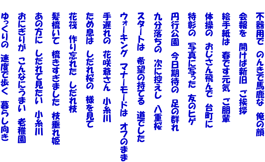 　　不器用で　のんきで馬鹿な　俺の顔   　　会報を　開けば新旧　ご挨拶   　　絵手紙は　春です元気　ご朋輩   　　体操の　おじさん飛んで　台町に   　　特彰の　写真に写った　友のヒゲ   　　円行公園　今日期待の　足の群れ   　　九分落ちの　次に控えし　八重桜   　　スタートは　希望の持てる　道でした   　　ウォーキング　マナーモードは　オフのまま   　　手遅れの　花咲爺さん　小糸川   　　ため息は　しだれ桜の　様を見て   　　花筏　作り忘れた　しだれ枝   　　髪梳いて　梳きすぎました　枝垂れ姫   　　あの方に　しだれて見たい　小糸川   　　おにぎりが　こんなにうまい　老稚園   　　ゆっくりの　速度で歩く　暮らし向き